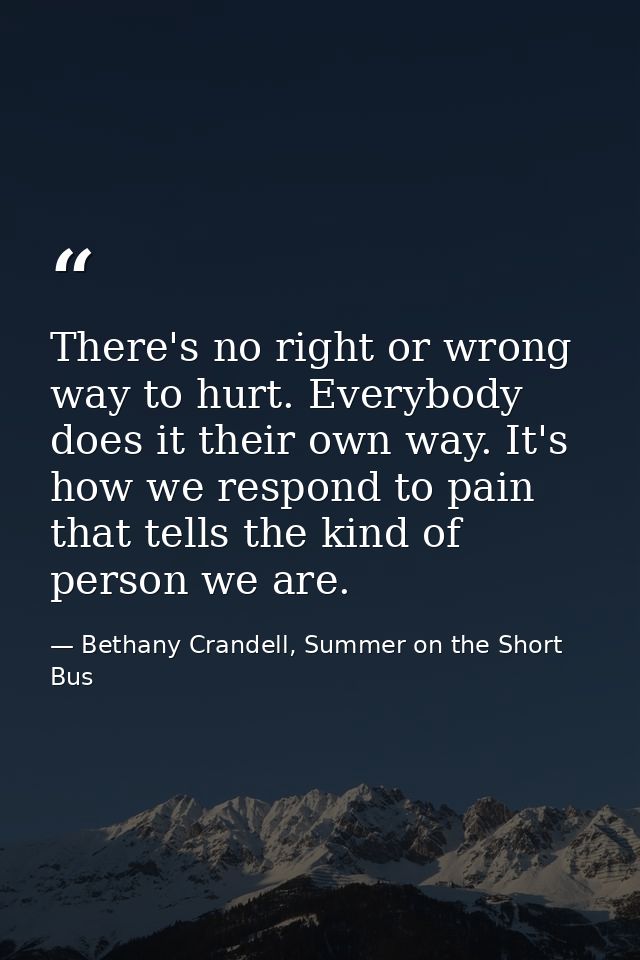 There's no right or wrong way to hurt. Everybody does it their own way. It's how we respond to pain that tells the kind  — Bethany Crandell, Summer on the Short Bus
