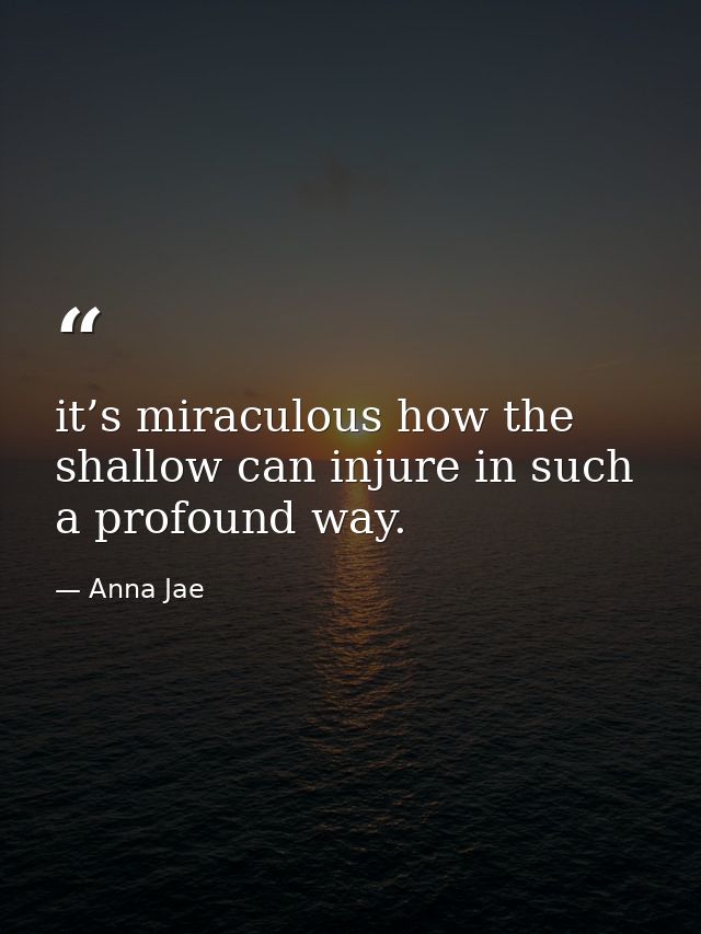it’s miraculous how the shallow can injure in such a profound way. — Anna Jae