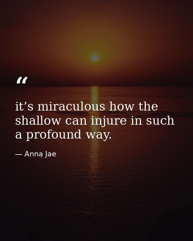 it’s miraculous how the shallow can injure in such a profound way. — Anna Jae