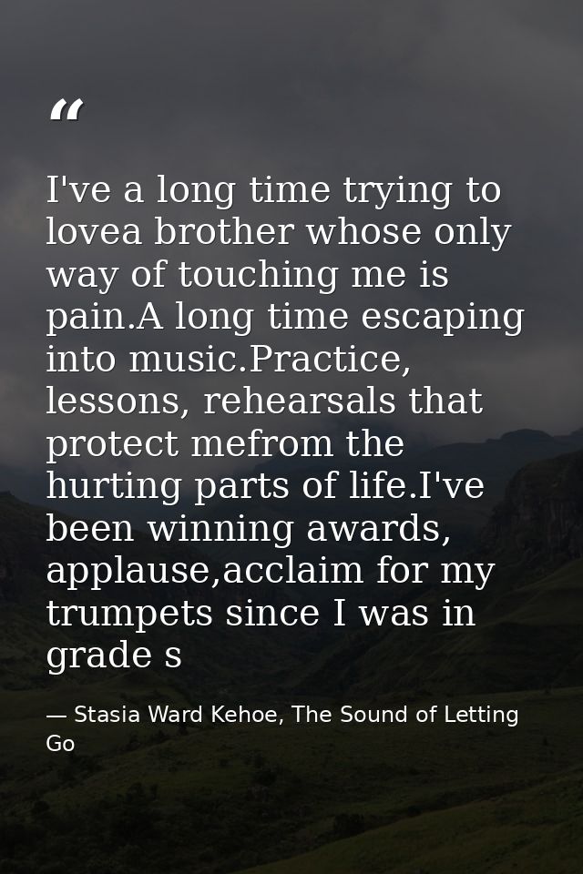 I've a long time trying to lovea brother whose only way of touching me is pain.A long time escaping into music.Practice, — Stasia Ward Kehoe, The Sound of Letting Go