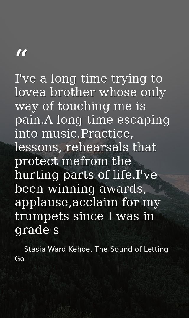 I've a long time trying to lovea brother whose only way of touching me is pain.A long time escaping into music.Practice, — Stasia Ward Kehoe, The Sound of Letting Go