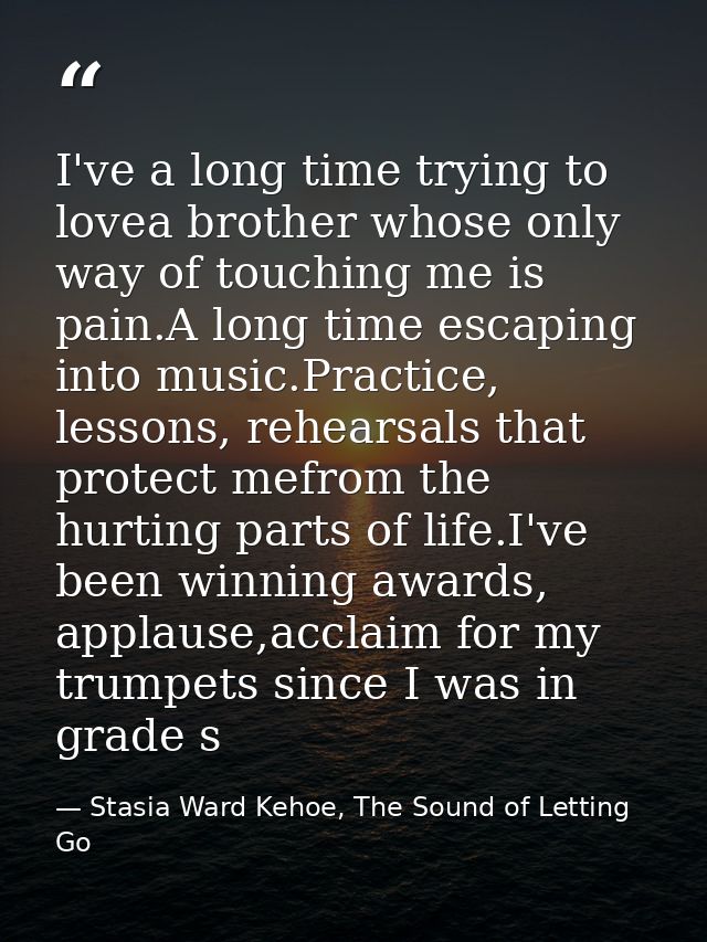 I've a long time trying to lovea brother whose only way of touching me is pain.A long time escaping into music.Practice, — Stasia Ward Kehoe, The Sound of Letting Go