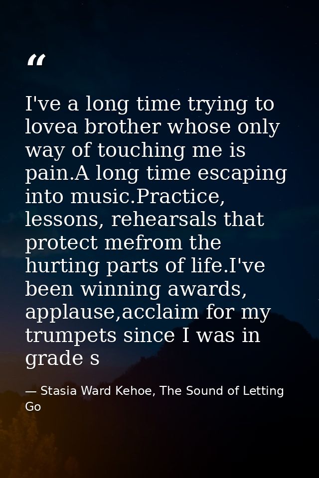 I've a long time trying to lovea brother whose only way of touching me is pain.A long time escaping into music.Practice, — Stasia Ward Kehoe, The Sound of Letting Go