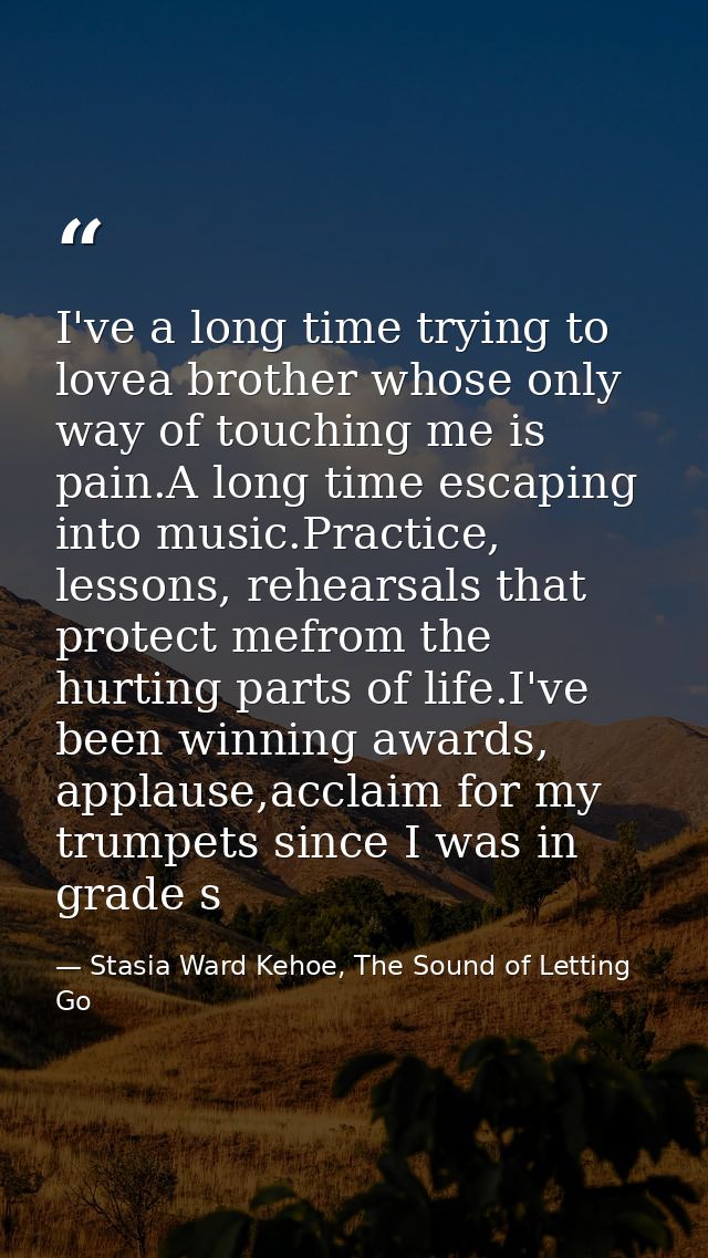 I've a long time trying to lovea brother whose only way of touching me is pain.A long time escaping into music.Practice, — Stasia Ward Kehoe, The Sound of Letting Go