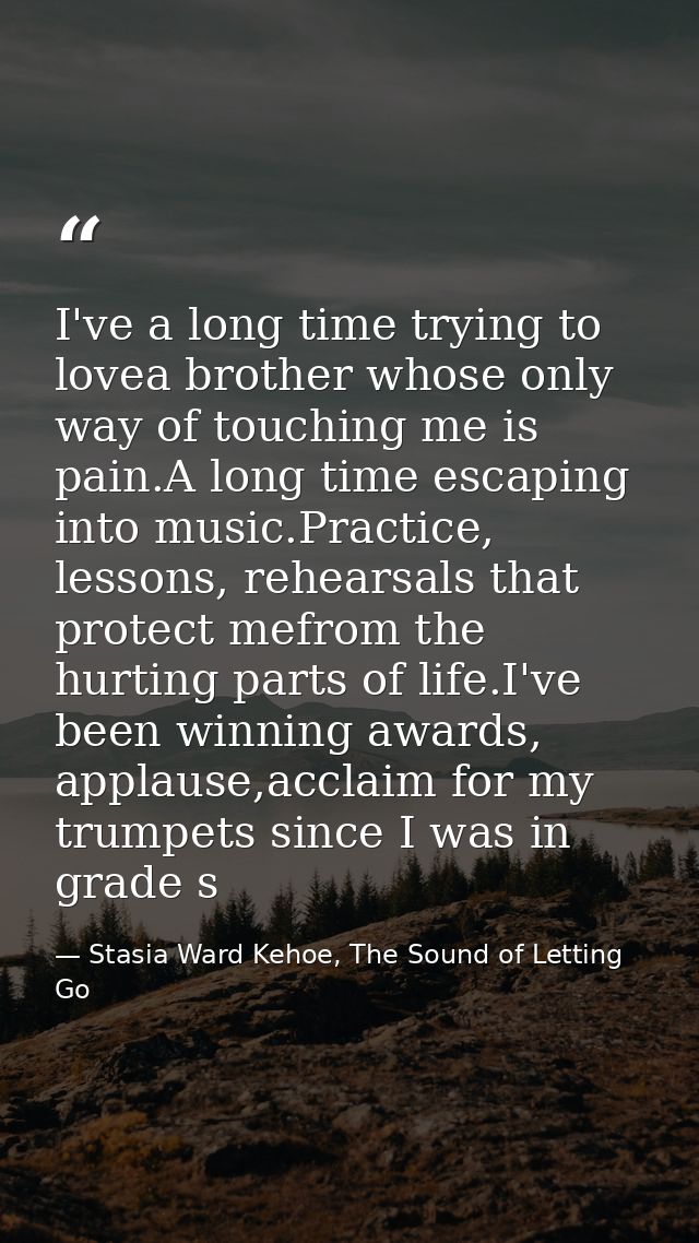 I've a long time trying to lovea brother whose only way of touching me is pain.A long time escaping into music.Practice, — Stasia Ward Kehoe, The Sound of Letting Go