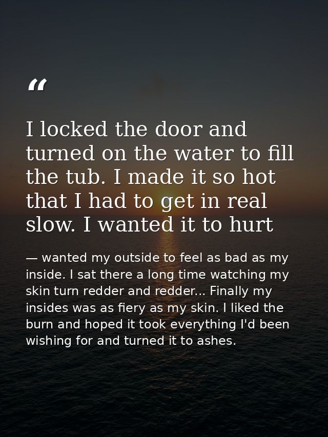 I locked the door and turned on the water to fill the tub. I made it so hot that I had to get in real slow. I wanted it  — wanted my outside to feel as bad as my inside. I sat there a long time watching my skin turn redder and redder... Finally my insides was as fiery as my skin. I liked the burn and hoped it took everything I'd been wishing for and turned it to ashes.