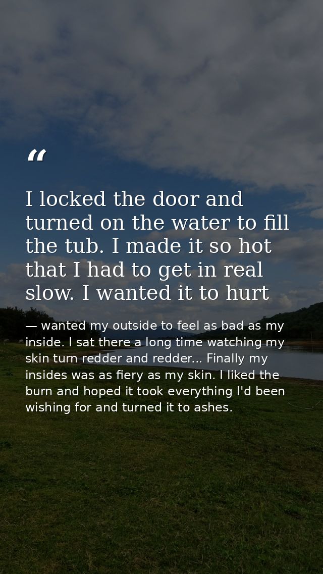 I locked the door and turned on the water to fill the tub. I made it so hot that I had to get in real slow. I wanted it  — wanted my outside to feel as bad as my inside. I sat there a long time watching my skin turn redder and redder... Finally my insides was as fiery as my skin. I liked the burn and hoped it took everything I'd been wishing for and turned it to ashes.