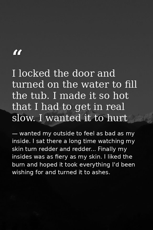 I locked the door and turned on the water to fill the tub. I made it so hot that I had to get in real slow. I wanted it  — wanted my outside to feel as bad as my inside. I sat there a long time watching my skin turn redder and redder... Finally my insides was as fiery as my skin. I liked the burn and hoped it took everything I'd been wishing for and turned it to ashes.