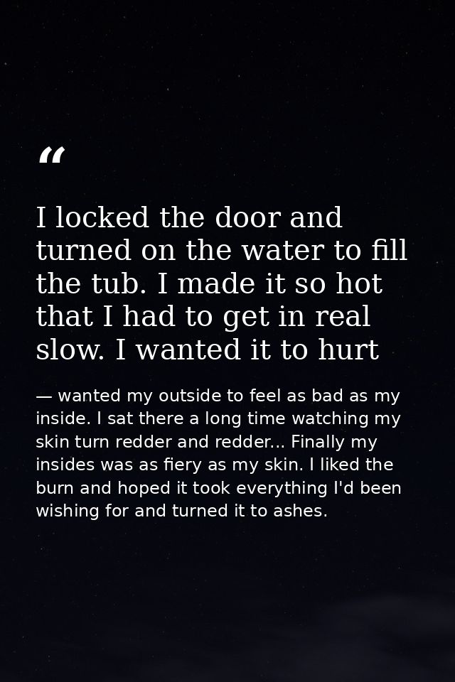 I locked the door and turned on the water to fill the tub. I made it so hot that I had to get in real slow. I wanted it  — wanted my outside to feel as bad as my inside. I sat there a long time watching my skin turn redder and redder... Finally my insides was as fiery as my skin. I liked the burn and hoped it took everything I'd been wishing for and turned it to ashes.