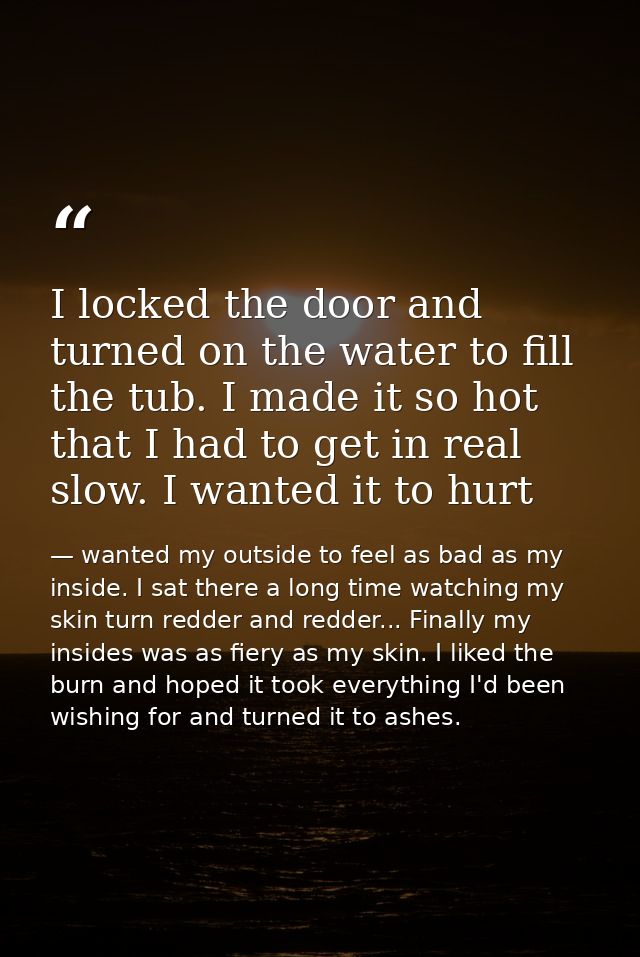 I locked the door and turned on the water to fill the tub. I made it so hot that I had to get in real slow. I wanted it  — wanted my outside to feel as bad as my inside. I sat there a long time watching my skin turn redder and redder... Finally my insides was as fiery as my skin. I liked the burn and hoped it took everything I'd been wishing for and turned it to ashes.