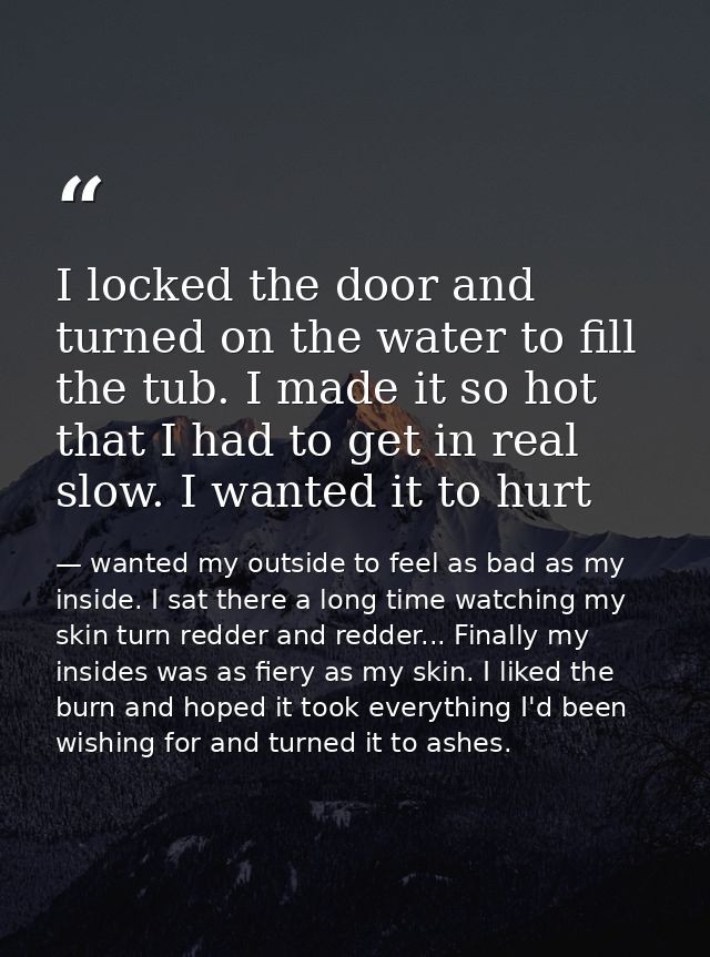 I locked the door and turned on the water to fill the tub. I made it so hot that I had to get in real slow. I wanted it  — wanted my outside to feel as bad as my inside. I sat there a long time watching my skin turn redder and redder... Finally my insides was as fiery as my skin. I liked the burn and hoped it took everything I'd been wishing for and turned it to ashes.