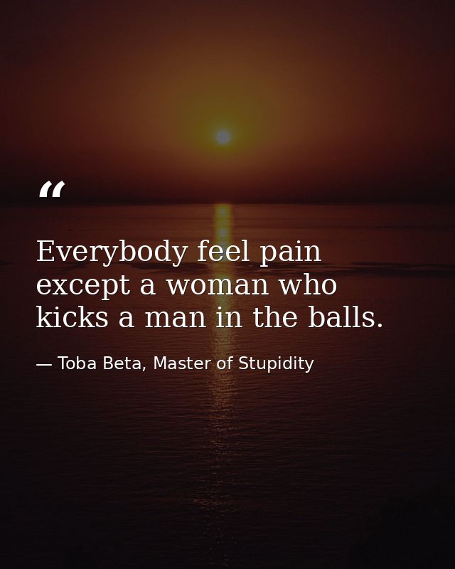 Everybody feel pain except a woman who kicks a man in the balls. — Toba Beta, Master of Stupidity