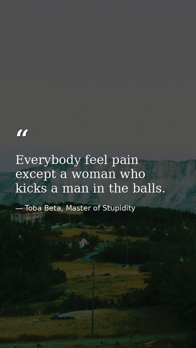 Everybody feel pain except a woman who kicks a man in the balls. — Toba Beta, Master of Stupidity