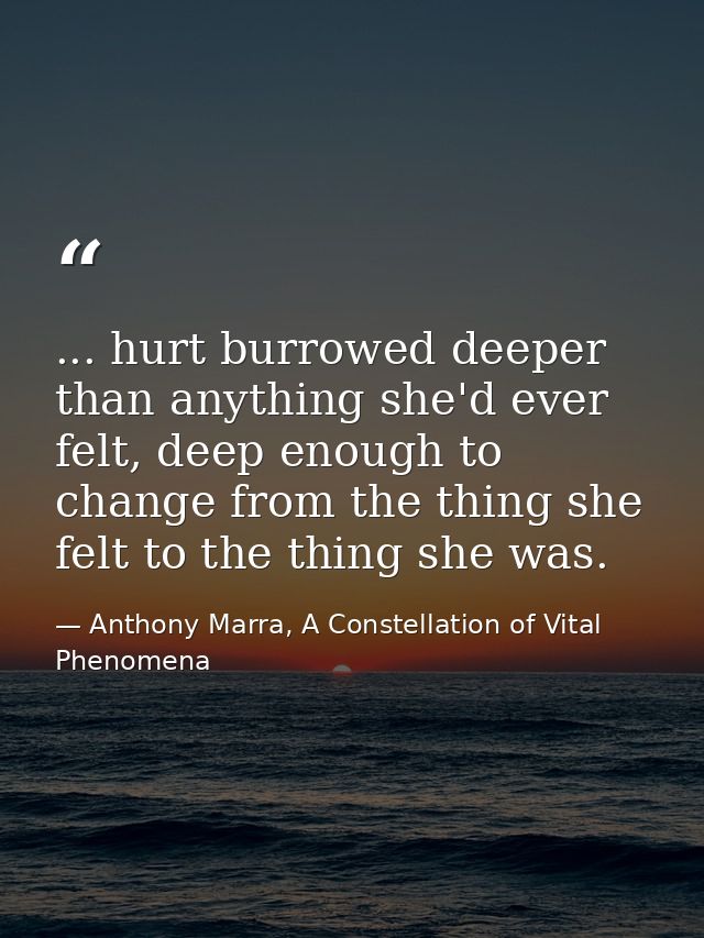 ... hurt burrowed deeper than anything she'd ever felt, deep enough to change from the thing she felt to the thing she w — Anthony Marra, A Constellation of Vital Phenomena