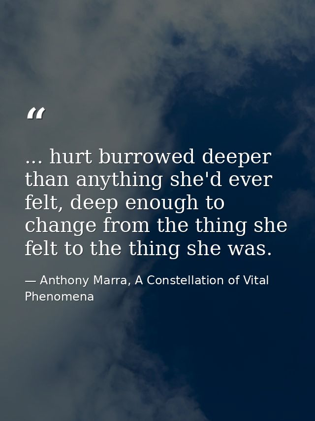 ... hurt burrowed deeper than anything she'd ever felt, deep enough to change from the thing she felt to the thing she w — Anthony Marra, A Constellation of Vital Phenomena
