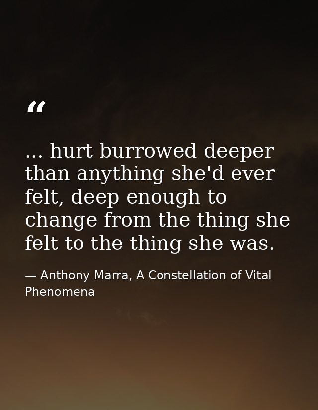 ... hurt burrowed deeper than anything she'd ever felt, deep enough to change from the thing she felt to the thing she w — Anthony Marra, A Constellation of Vital Phenomena