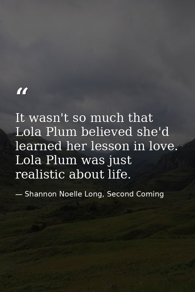 It wasn't so much that Lola Plum believed she'd learned her lesson in love. Lola Plum was just realistic about life. — Shannon Noelle Long, Second Coming