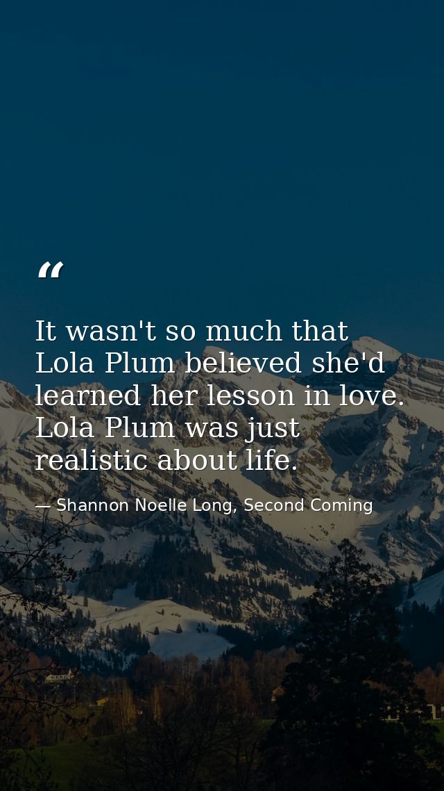 It wasn't so much that Lola Plum believed she'd learned her lesson in love. Lola Plum was just realistic about life. — Shannon Noelle Long, Second Coming