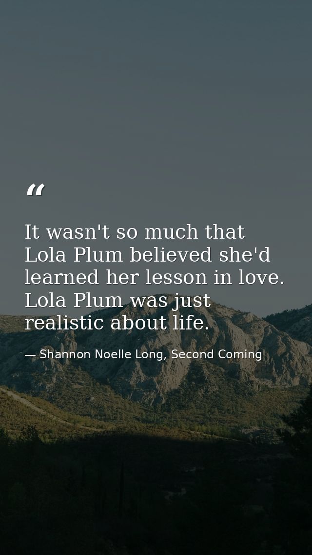 It wasn't so much that Lola Plum believed she'd learned her lesson in love. Lola Plum was just realistic about life. — Shannon Noelle Long, Second Coming