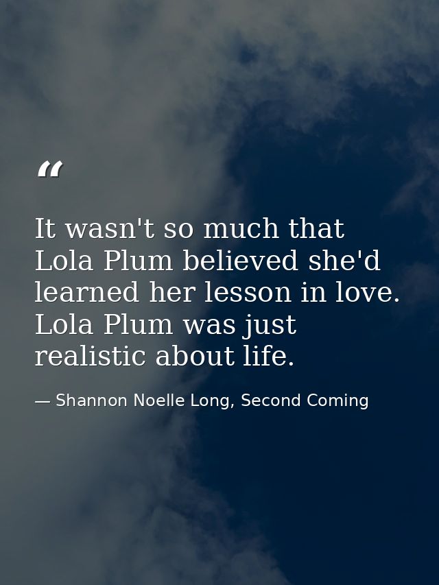 It wasn't so much that Lola Plum believed she'd learned her lesson in love. Lola Plum was just realistic about life. — Shannon Noelle Long, Second Coming