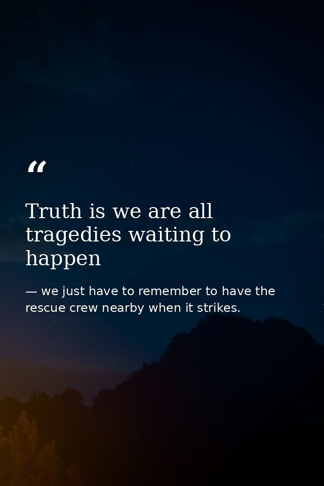 Truth is we are all tragedies waiting to happen — we just have to remember to have the rescue crew nearby when it strikes.