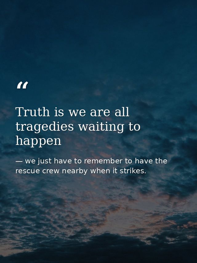Truth is we are all tragedies waiting to happen — we just have to remember to have the rescue crew nearby when it strikes.