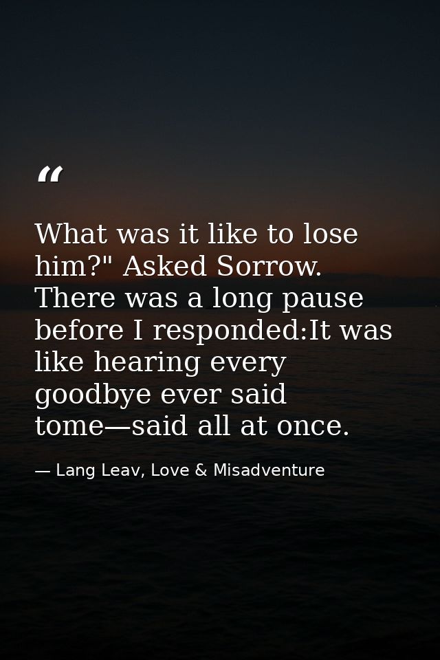 What was it like to lose him?" Asked Sorrow. There was a long pause before I responded:It was like hearing every goodbye — Lang Leav, Love & Misadventure