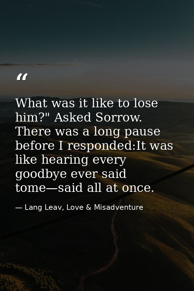 What was it like to lose him?" Asked Sorrow. There was a long pause before I responded:It was like hearing every goodbye — Lang Leav, Love & Misadventure