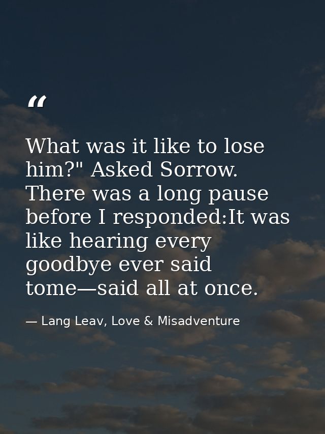 What was it like to lose him?" Asked Sorrow. There was a long pause before I responded:It was like hearing every goodbye — Lang Leav, Love & Misadventure