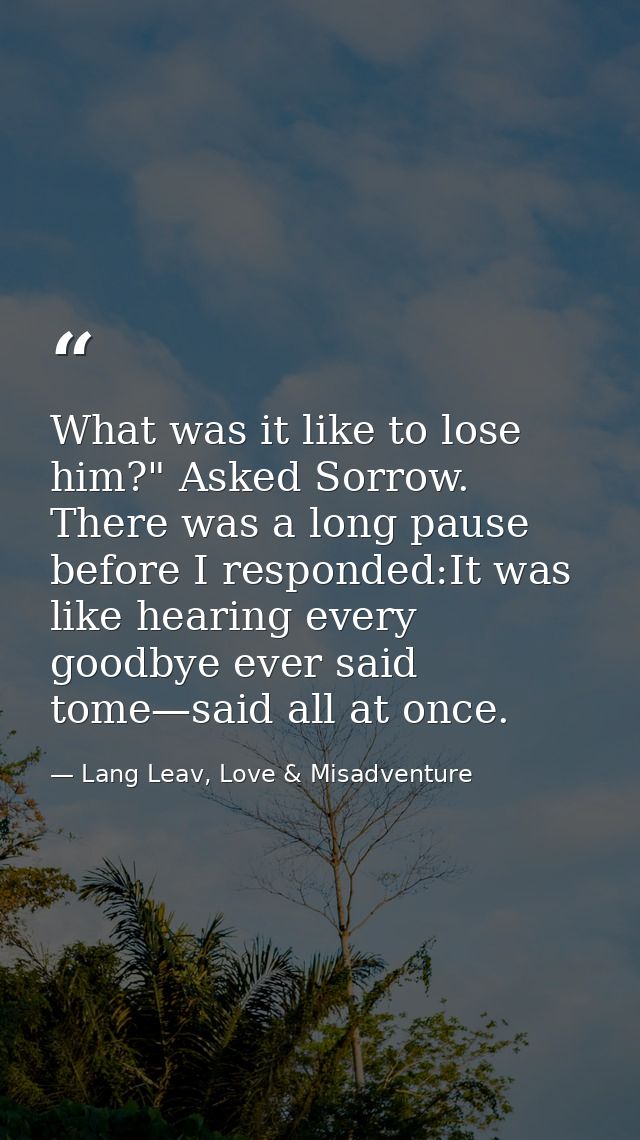 What was it like to lose him?" Asked Sorrow. There was a long pause before I responded:It was like hearing every goodbye — Lang Leav, Love & Misadventure