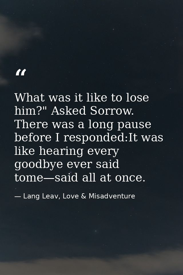 What was it like to lose him?" Asked Sorrow. There was a long pause before I responded:It was like hearing every goodbye — Lang Leav, Love & Misadventure