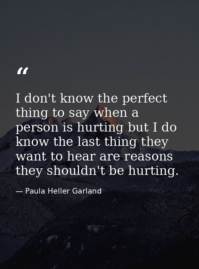I don't know the perfect thing to say when a person is hurting but I do know the last thing they want to hear are reason — Paula Heller Garland
