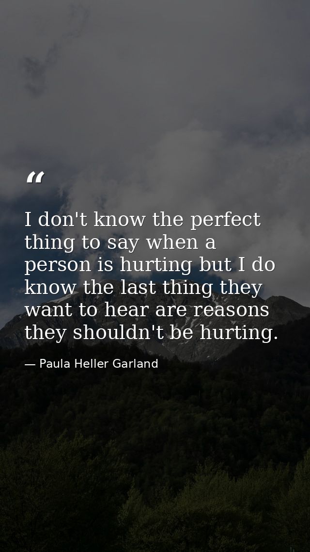 I don't know the perfect thing to say when a person is hurting but I do know the last thing they want to hear are reason — Paula Heller Garland