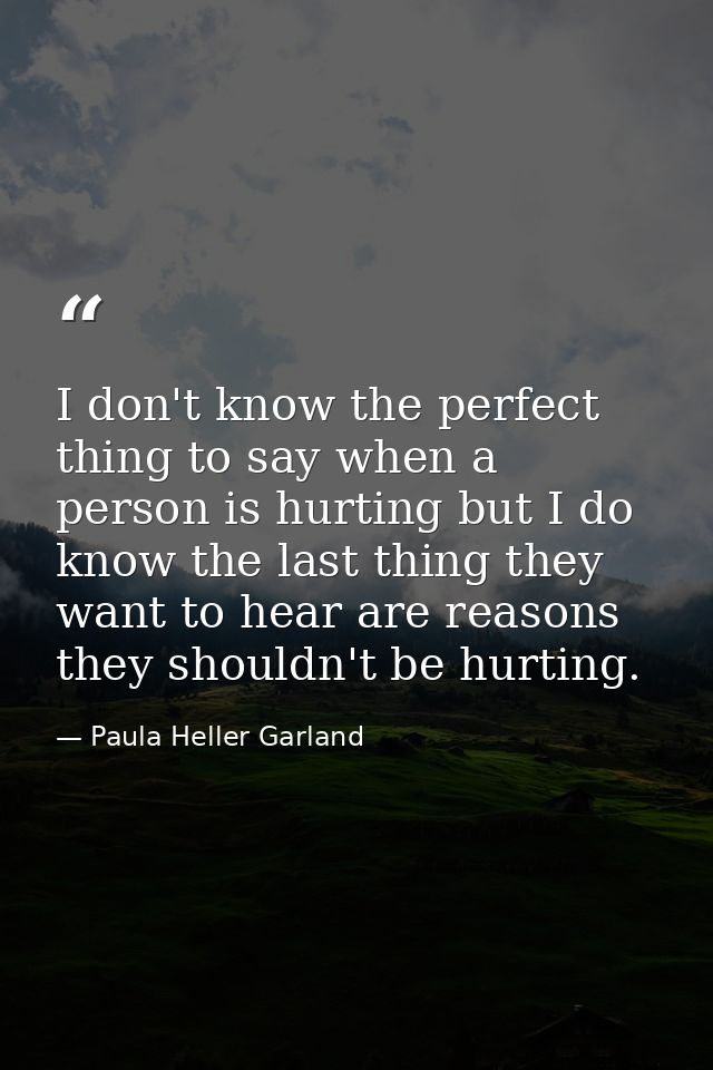 I don't know the perfect thing to say when a person is hurting but I do know the last thing they want to hear are reason — Paula Heller Garland
