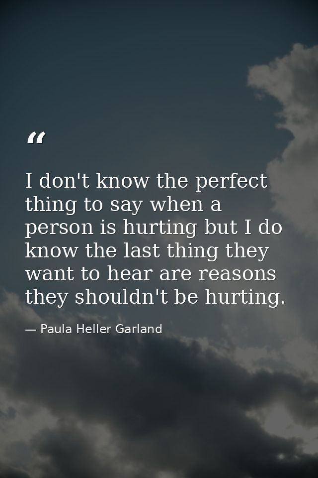 I don't know the perfect thing to say when a person is hurting but I do know the last thing they want to hear are reason — Paula Heller Garland