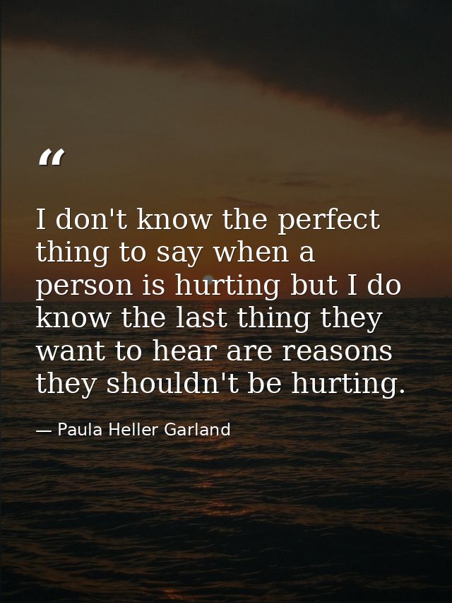 I don't know the perfect thing to say when a person is hurting but I do know the last thing they want to hear are reason — Paula Heller Garland