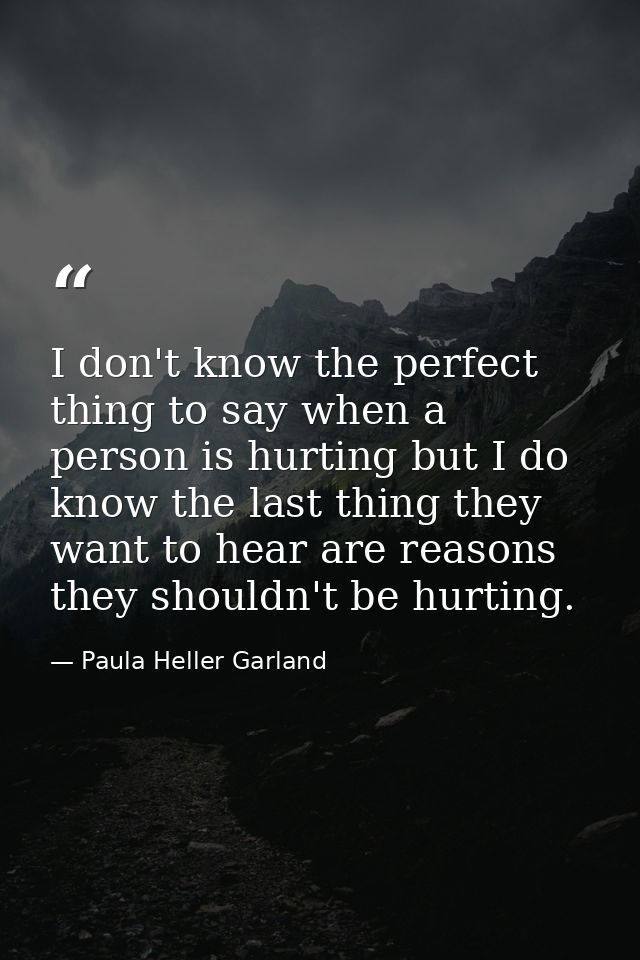 I don't know the perfect thing to say when a person is hurting but I do know the last thing they want to hear are reason — Paula Heller Garland
