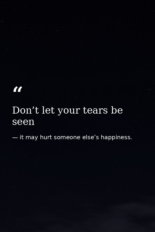 Don’t let your tears be seen — it may hurt someone else’s happiness.