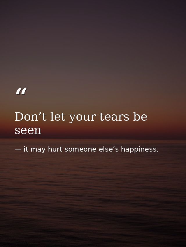 Don’t let your tears be seen — it may hurt someone else’s happiness.