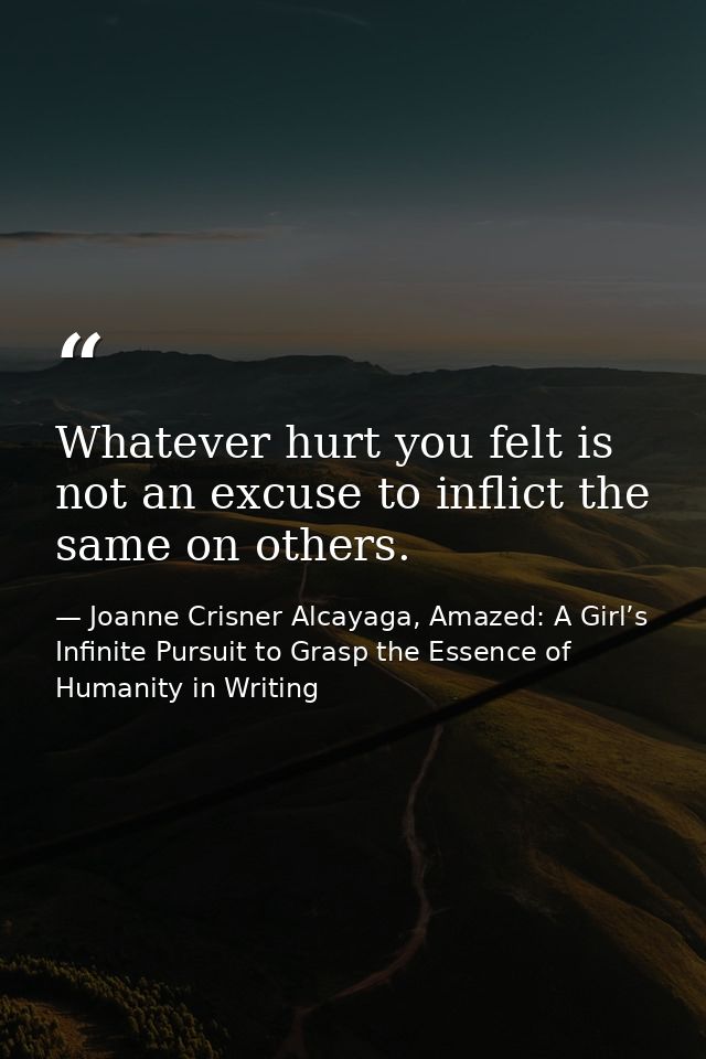 Whatever hurt you felt is not an excuse to inflict the same on others. — Joanne Crisner Alcayaga, Amazed: A Girl’s Infinite Pursuit to Grasp the Essence of Humanity in Writing
