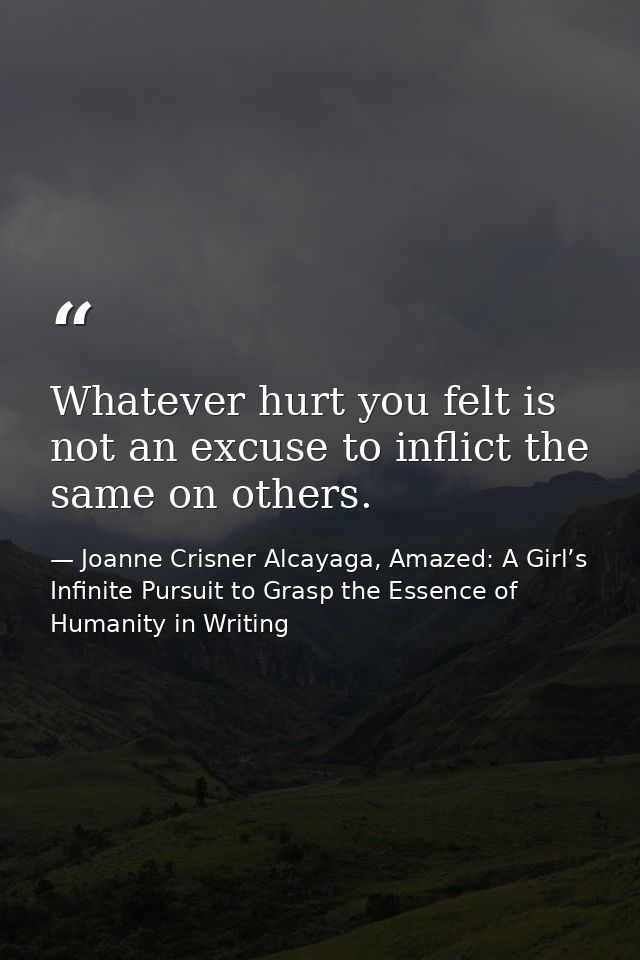 Whatever hurt you felt is not an excuse to inflict the same on others. — Joanne Crisner Alcayaga, Amazed: A Girl’s Infinite Pursuit to Grasp the Essence of Humanity in Writing