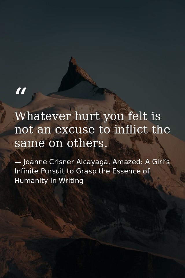 Whatever hurt you felt is not an excuse to inflict the same on others. — Joanne Crisner Alcayaga, Amazed: A Girl’s Infinite Pursuit to Grasp the Essence of Humanity in Writing