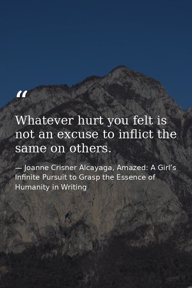 Whatever hurt you felt is not an excuse to inflict the same on others. — Joanne Crisner Alcayaga, Amazed: A Girl’s Infinite Pursuit to Grasp the Essence of Humanity in Writing