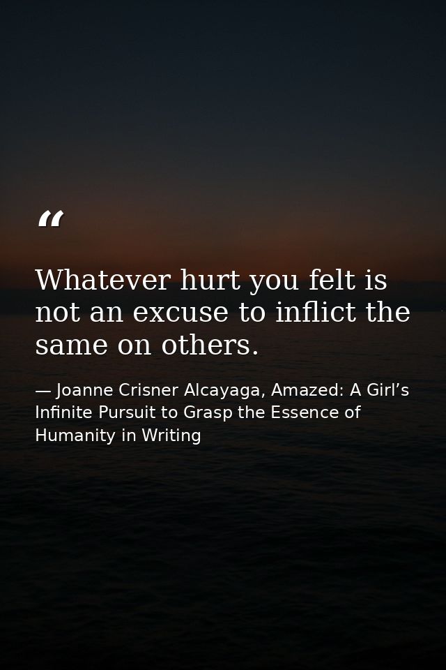 Whatever hurt you felt is not an excuse to inflict the same on others. — Joanne Crisner Alcayaga, Amazed: A Girl’s Infinite Pursuit to Grasp the Essence of Humanity in Writing