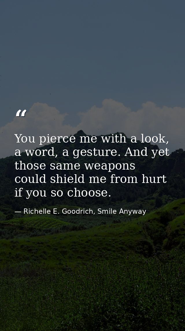 You pierce me with a look, a word, a gesture. And yet those same weapons could shield me from hurt if you so choose. — Richelle E. Goodrich, Smile Anyway