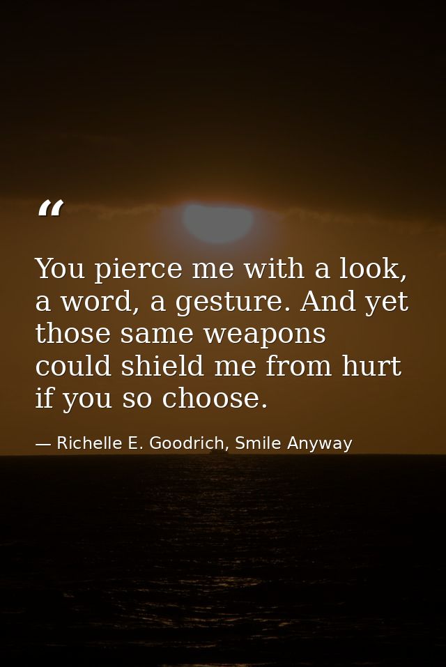 You pierce me with a look, a word, a gesture. And yet those same weapons could shield me from hurt if you so choose. — Richelle E. Goodrich, Smile Anyway
