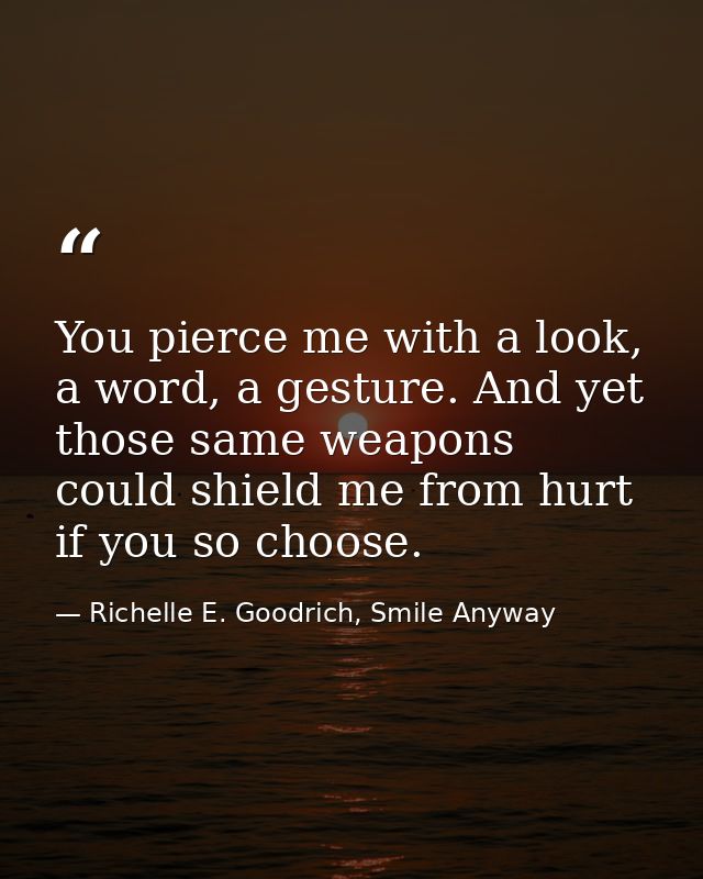 You pierce me with a look, a word, a gesture. And yet those same weapons could shield me from hurt if you so choose. — Richelle E. Goodrich, Smile Anyway