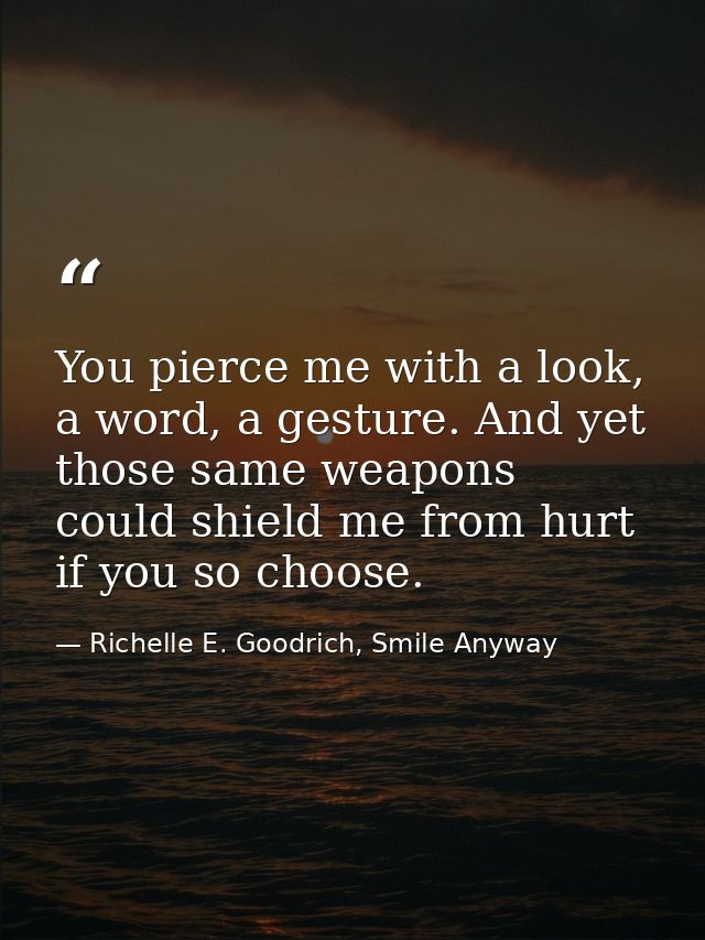 You pierce me with a look, a word, a gesture. And yet those same weapons could shield me from hurt if you so choose. — Richelle E. Goodrich, Smile Anyway
