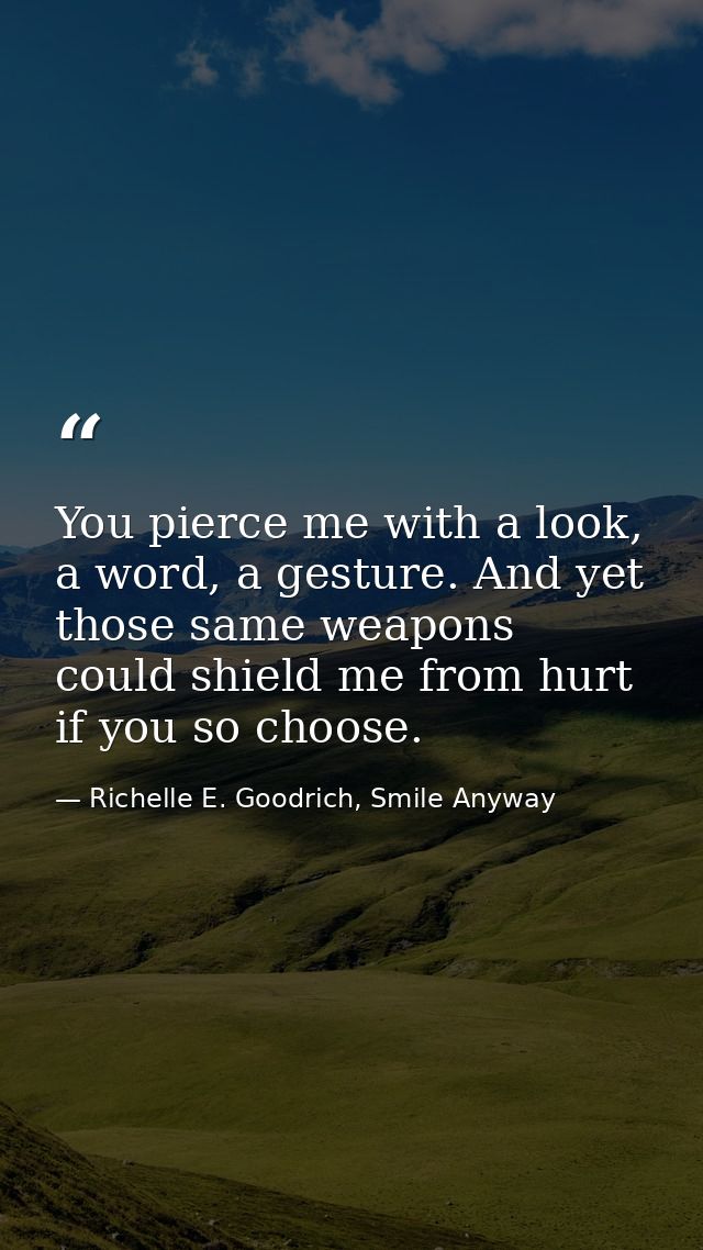 You pierce me with a look, a word, a gesture. And yet those same weapons could shield me from hurt if you so choose. — Richelle E. Goodrich, Smile Anyway