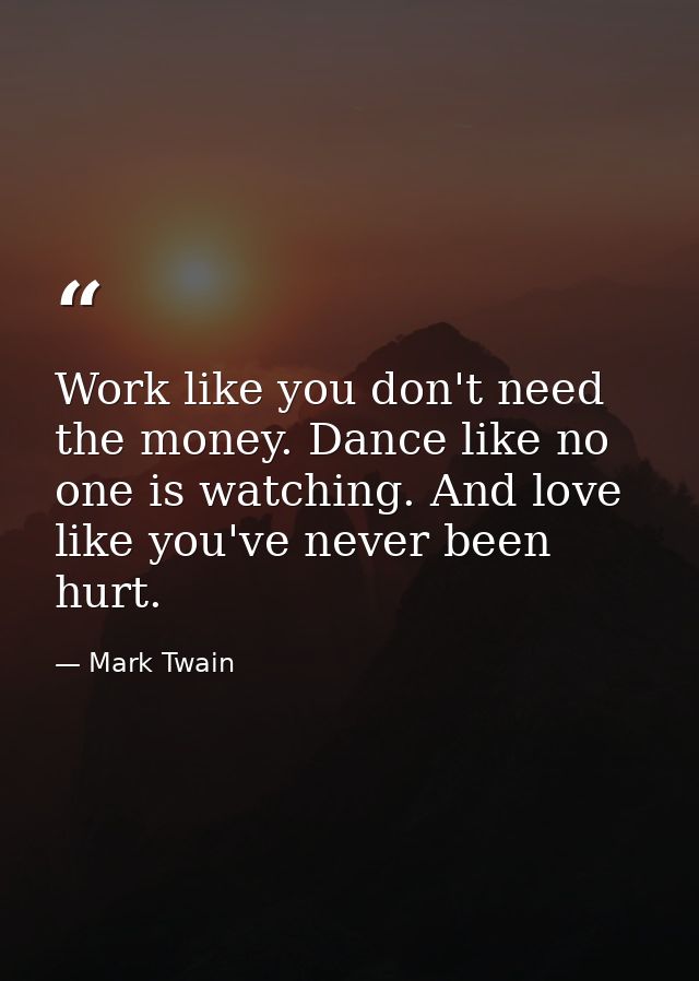 Work like you don't need the money. Dance like no one is watching. And love like you've never been hurt. — Mark Twain